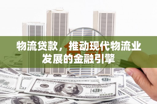 保定物流贷款，推动现代物流业发展的金融引擎