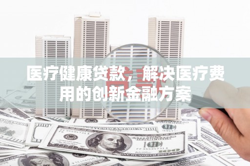 保定医疗健康贷款，解决医疗费用的创新金融方案